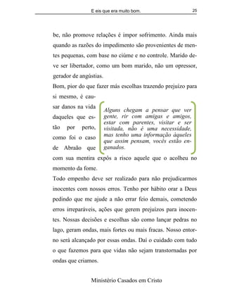 E eis que era muito bom.
Ministério Casados em Cristo
25
be, não promove relações é impor sofrimento. Ainda mais
quando as razões do impedimento são provenientes de men-
tes pequenas, com base no ciúme e no controle. Marido de-
ve ser libertador, como um bom marido, não um opressor,
gerador de angústias.
Bom, pior do que fazer más escolhas trazendo prejuízo para
si mesmo, é cau-
sar danos na vida
daqueles que es-
tão por perto,
como foi o caso
de Abraão que
com sua mentira expôs a risco aquele que o acolheu no
momento da fome.
Todo empenho deve ser realizado para não prejudicarmos
inocentes com nossos erros. Tenho por hábito orar a Deus
pedindo que me ajude a não errar feio demais, cometendo
erros irreparáveis, ações que gerem prejuízos para inocen-
tes. Nossas decisões e escolhas são como lançar pedras no
lago, geram ondas, mais fortes ou mais fracas. Nosso entor-
no será alcançado por essas ondas. Daí o cuidado com tudo
o que fazemos para que vidas não sejam transtornadas por
ondas que criamos.
Alguns chegam a pensar que ver
gente, rir com amigas e amigos,
estar com parentes, visitar e ser
visitada, não é uma necessidade,
mas tenho uma informação àqueles
que assim pensam, vocês estão en-
ganados.
 