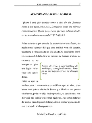 E eis que era muito bom.
Ministério Casados em Cristo
27
APROXIMANDO O REAL DO IDEAL
“Quem é esta que aparece como a alva do dia, formosa
como a lua, pura como o sol, formidável como um exército
com bandeiras? Quem, pois, é esta que vem subindo do de-
serto, apoiada no seu amado?” Ct 6-10, 8:5
Acho esse texto por demais de provocante e desafiador, es-
pecialmente quando diz que uma mulher vem do deserto,
triunfante e vem apoiada no seu amado. O casamento ofere-
ce essa possibilidade, tirar as pessoas de lugares áridos e de
escassez e os
transportar para
um lugar reser-
vado aos vence-
dores.
Entre o que se
sonhou para o casamento e a realidade que se vive, pode
haver uma grande distância. Penso que idealizar um grande
casamento, pode ser algo muito positivo, é, certamente, me-
lhor que não sonhar ou sonhar pequeno. Não estou falando
de utopia, mas de possibilidades, de um sonhar que conside-
ra a realidade, sonhos possíveis.
Tempo de crise, é oportunidade de
mudanças, correção de rumos. Tem-
po de dar passos certos, na direção
certa.
 