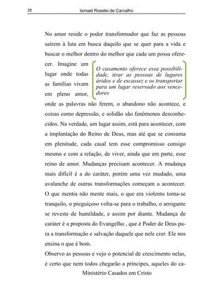 Ismael Roselei de Carvalho
Ministério Casados em Cristo
28
No amor reside o poder transformador que faz as pessoas
saírem à luta em busca daquilo que se quer para a vida e
buscar o melhor dentro do melhor que cada um possa ofere-
cer. Imagine um
lugar onde todas
as famílias vivam
em pleno amor,
onde as palavras não ferem, o abandono não acontece, e
coisas como depressão, e solidão são fenômenos desconhe-
cidos. Na verdade, um lugar assim, está para acontecer, com
a implantação do Reino de Deus, mas até que se consuma
em plenitude, cada casal tem esse compromisso consigo
mesmo e com a relação, de viver, ainda que em parte, esse
reino de amor. Mudanças precisam acontecer. A mudança
mais difícil é a do caráter, porém uma vez mudado, uma
avalanche de outras transformações começam a acontecer.
O que mentia não mente mais, o que era violento torna-se
tranquilo, o preguiçoso volta-se para o trabalho, o arrogante
se reveste de humildade, e assim por diante. Mudança de
caráter é a proposta do Evangelho , que é Poder de Deus pa-
ra a transformação e salvação daquele que nele crer. Ele nos
ensina o que é bom.
Observo as pessoas e vejo o potencial de crescimento nelas,
é certo que nem todos chegarão a príncipes, aqueles do ca-
O casamento oferece essa possibili-
dade, tirar as pessoas de lugares
áridos e de escassez e os transportar
para um lugar reservado aos vence-
dores
 