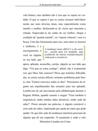 E eis que era muito bom.
Ministério Casados em Cristo
29
valo branco, mas também não é isso que se espera na ver-
dade. O que se espera é que os casais cresçam individual-
mente nas mais diversas áreas, mas especialmente como
marido e mulher, desfazendo-se de vícios que maculam a
relação. Engravidar-se do sonho de ser melhor, chegar a
condição de “grande marido”, ou “esposa virtuosa”, essa é a
busca. Uma das ferramentas para isso, uma entre as maiores
e melhores, é o
encorajamento, é
você ter alguém
ao seu lado, que
apoia, aplauda, aconselha, corrija, alguém ao seu lado que
diga: “Vai que eu estou contigo”, afinal, não é exatamente
isso que Deus fala conosco? Disse que teríamos dificulda-
des, as coisas seriam difíceis, teríamos problemas pela fren-
te, mas “Estarei convosco todos os dias”. Precisamos de al-
guém nas arquibancadas das emoções para nos aplaudir.
Lembro-me de um movimento pela alfabetização durante o
Regime Militar, quando usaram o slogan “Você também é
responsável, tenho minhas mãos domáveis, tenho sede do
saber”. Preste atenção nas palavras, é alguém ensinável e
com sede do saber, implorando por ajuda do outro que pode
ajudar. Os que têm sede de mudanças interiores precisam de
alguém que dê um empurrão. O casamento é onde o solo
A mudança mais difícil é a do cará-
ter , porém uma vez mudado, uma
avalanche de outras transformações
começam a acontecer.
 