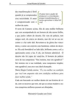 Ismael Roselei de Carvalho
Ministério Casados em Cristo
30
das transformações é fértil
quando já se compreendeu
essa necessidade. O amor
é compromissado com o
melhor do outro.
O texto de Cantares acima, fala de uma mulher brilhante
que vem acompanhada de um homem de não menor brilho,
e que juntos sobem do deserto. Ele vem do palácio, tem
sangue azul, ela estava no deserto, mas ele vai ao seu en-
contro e a faz subir dali. Revestem-se da glória dos vence-
dores, e como um exército com bandeiras, sobem do deser-
to. Ela está formidável ao lado dele, brilhante como o sol, e
apaixonante como a lua. E ele, um homem admirável. O
deserto não foi capaz de vencê-los. O homem do palácio
ouve de sua camponesa: “Sou morena, mas sou agradável.”
Ser morena era a sua realidade, uma camponesa simples,
mas agradável, esse era o seu ideal alcançado.
Mario Sérgio Cortela ensina: “É o teu melhor na condição
que você tem enquanto não tem condições melhores para
fazer melhor ainda.”
Cada um buscando ser melhor dentro de sua história de vi-
da, com os recursos que tem, até que as coisas mudem e ou-
tras conquistas melhores possam ser almejadas.
O amor tem o poder de
promover o crescimento,
propor transformações e
assim aproximar o ideal do
real.
 