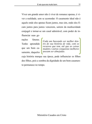E eis que era muito bom.
Ministério Casados em Cristo
31
Viver um grande amor não é viver de romance apenas, é vi-
ver a realidade, sem se acomodar. O casamento ideal não é
aquele onde eles apenas ficam juntos, mas sim, onde eles fi-
cam juntos para juntos vencerem, saírem da mediocridade
conjugal e tornar-se um casal admirável, com poder de in-
fluenciar suas ge-
rações futuras.
Tenho aprendido
que um bom ca-
samento, daqueles
cuja história marque sua época, pode influenciar os filhos
dos filhos, pois a sombra da dignidade de um bom casamen-
to permanece no tempo.
Cada um buscando ser melhor den-
tro de sua história de vida, com os
recursos que tem, até que as coisas
mudem e outras conquistas melhores
possam ser almejadas.
 