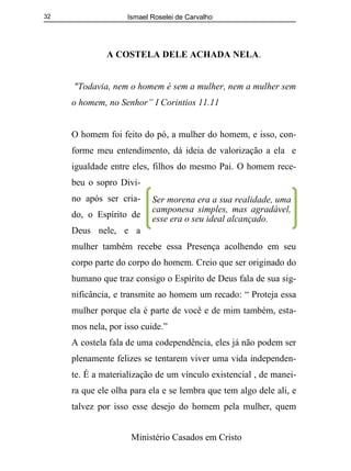 Ismael Roselei de Carvalho
Ministério Casados em Cristo
32
A COSTELA DELE ACHADA NELA.
"Todavia, nem o homem é sem a mulher, nem a mulher sem
o homem, no Senhor” I Corintios 11.11
O homem foi feito do pó, a mulher do homem, e isso, con-
forme meu entendimento, dá ideia de valorização a ela e
igualdade entre eles, filhos do mesmo Pai. O homem rece-
beu o sopro Divi-
no após ser cria-
do, o Espírito de
Deus nele, e a
mulher também recebe essa Presença acolhendo em seu
corpo parte do corpo do homem. Creio que ser originado do
humano que traz consigo o Espírito de Deus fala de sua sig-
nificância, e transmite ao homem um recado: “ Proteja essa
mulher porque ela é parte de você e de mim também, esta-
mos nela, por isso cuide.”
A costela fala de uma codependência, eles já não podem ser
plenamente felizes se tentarem viver uma vida independen-
te. É a materialização de um vínculo existencial , de manei-
ra que ele olha para ela e se lembra que tem algo dele ali, e
talvez por isso esse desejo do homem pela mulher, quem
Ser morena era a sua realidade, uma
camponesa simples, mas agradável,
esse era o seu ideal alcançado.
 