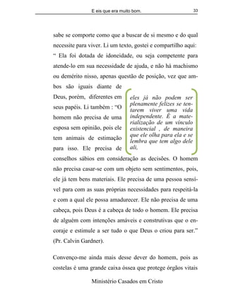 E eis que era muito bom.
Ministério Casados em Cristo
33
sabe se comporte como que a buscar de si mesmo e do qual
necessite para viver. Li um texto, gostei e compartilho aqui:
“ Ela foi dotada de idoneidade, ou seja competente para
atende-lo em sua necessidade de ajuda, e não há machismo
ou demérito nisso, apenas questão de posição, vez que am-
bos são iguais diante de
Deus, porém, diferentes em
seus papéis. Li também : “O
homem não precisa de uma
esposa sem opinião, pois ele
tem animais de estimação
para isso. Ele precisa de
conselhos sábios em consideração as decisões. O homem
não precisa casar-se com um objeto sem sentimentos, pois,
ele já tem bens materiais. Ele precisa de uma pessoa sensí-
vel para com as suas próprias necessidades para respeitá-la
e com a qual ele possa amadurecer. Ele não precisa de uma
cabeça, pois Deus é a cabeça de todo o homem. Ele precisa
de alguém com intenções amáveis e construtivas que o en-
coraje e estimule a ser tudo o que Deus o criou para ser.”
(Pr. Calvin Gardner).
Convenço-me ainda mais desse dever do homem, pois as
costelas é uma grande caixa óssea que protege órgãos vitais
eles já não podem ser
plenamente felizes se ten-
tarem viver uma vida
independente. É a mate-
rialização de um vínculo
existencial , de maneira
que ele olha para ela e se
lembra que tem algo dele
ali,
 