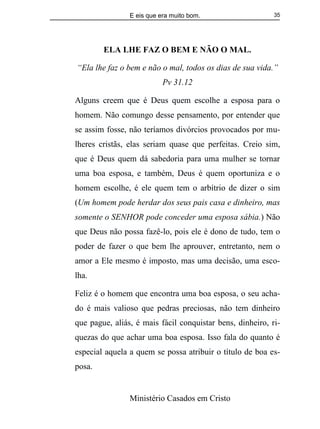 E eis que era muito bom.
Ministério Casados em Cristo
35
ELA LHE FAZ O BEM E NÃO O MAL.
“Ela lhe faz o bem e não o mal, todos os dias de sua vida.”
Pv 31.12
Alguns creem que é Deus quem escolhe a esposa para o
homem. Não comungo desse pensamento, por entender que
se assim fosse, não teríamos divórcios provocados por mu-
lheres cristãs, elas seriam quase que perfeitas. Creio sim,
que é Deus quem dá sabedoria para uma mulher se tornar
uma boa esposa, e também, Deus é quem oportuniza e o
homem escolhe, é ele quem tem o arbítrio de dizer o sim
(Um homem pode herdar dos seus pais casa e dinheiro, mas
somente o SENHOR pode conceder uma esposa sábia.) Não
que Deus não possa fazê-lo, pois ele é dono de tudo, tem o
poder de fazer o que bem lhe aprouver, entretanto, nem o
amor a Ele mesmo é imposto, mas uma decisão, uma esco-
lha.
Feliz é o homem que encontra uma boa esposa, o seu acha-
do é mais valioso que pedras preciosas, não tem dinheiro
que pague, aliás, é mais fácil conquistar bens, dinheiro, ri-
quezas do que achar uma boa esposa. Isso fala do quanto é
especial aquela a quem se possa atribuir o título de boa es-
posa.
 
