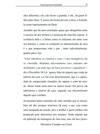 E eis que era muito bom.
Ministério Casados em Cristo
37
sões diferentes, ele a de lavrar e guardar, e ela , de gerar fi-
lhos para Deus. E juntos deveriam povoar a terra, e dominá-
la como representantes de Deus.
Acredito que há uma correlação quase que obrigatória entre
o sucesso de um homem e a presença de uma boa esposa. A
existência dela e a forma como se relaciona em amor com
seu homem, e como se comporta na administração da casa
é o que proporciona vida e paz , tanto individualmente,
quanto para o lar.
”Com sabedoria se constrói a casa, e com inteligência ela
se consolida. Mediante discernimento seus cômodos são
mobiliados com todo tipo de bens preciosos e agradáveis”,
diz o Provérbio 24:3,4, parece falar de alguém que cuida do
interior da casa, e o faz com discernimento, que é a capaci-
dade de compreender situações, de separar o certo do erra-
do. Desse modo seria mais ou menos assim: Ele provê, ela
administra o interior da casa, segundo seu discernimento
daquilo que é melhor.
Já encontrei pelos caminhos da vida, maridos que se incum-
bem até dos arranjos interiores da casa, o que vejo como
uma usurpação de missão, pois a mulher é quem melhor está
preparada para determinar tais arranjos. Nada impede que
ele participe da montagem de uma casa, mas ela deve presi-
 
