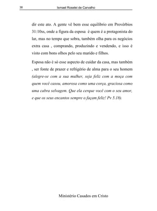 Ismael Roselei de Carvalho
Ministério Casados em Cristo
38
dir este ato. A gente vê bem esse equilíbrio em Provérbios
31:10ss, onde a figura da esposa é quem é a protagonista do
lar, mas no tempo que sobra, também olha para os negócios
extra casa , comprando, produzindo e vendendo, e isso é
visto com bons olhos pelo seu marido e filhos.
Esposa não é só esse aspecto de cuidar da casa, mas também
, ser fonte de prazer e refrigério de alma para o seu homem
(alegre-se com a sua mulher, seja feliz com a moça com
quem você casou, amorosa como uma corça, graciosa como
uma cabra selvagem. Que ela cerque você com o seu amor,
e que os seus encantos sempre o façam feliz! Pv 5.18).
 