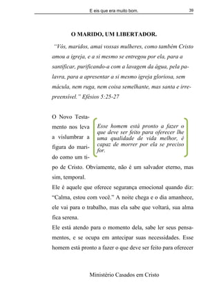 E eis que era muito bom.
Ministério Casados em Cristo
39
O MARIDO, UM LIBERTADOR.
“Vós, maridos, amai vossas mulheres, como também Cristo
amou a igreja, e a si mesmo se entregou por ela, para a
santificar, purificando-a com a lavagem da água, pela pa-
lavra, para a apresentar a si mesmo igreja gloriosa, sem
mácula, nem ruga, nem coisa semelhante, mas santa e irre-
preensível.” Efésios 5:25-27
O Novo Testa-
mento nos leva
a vislumbrar a
figura do mari-
do como um ti-
po de Cristo. Obviamente, não é um salvador eterno, mas
sim, temporal.
Ele é aquele que oferece segurança emocional quando diz:
“Calma, estou com você.” A noite chega e o dia amanhece,
ele vai para o trabalho, mas ela sabe que voltará, sua alma
fica serena.
Ele está atendo para o momento dela, sabe ler seus pensa-
mentos, e se ocupa em antecipar suas necessidades. Esse
homem está pronto a fazer o que deve ser feito para oferecer
Esse homem está pronto a fazer o
que deve ser feito para oferecer lhe
uma qualidade de vida melhor, é
capaz de morrer por ela se preciso
for.
 