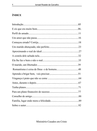 Ismael Roselei de Carvalho
Ministério Casados em Cristo
4
ÍNDICE
Introdução......................................................................................05
E eis que era muito bom................................................................06.
Perfil do amado..............................................................................11
Um amor que não passa.................................................................16
Começou errado? Corrija...............................................................18
Um marido abençoado, não perfeito..............................................23
Aproximando o real do ideal..........................................................27
A costela dele achada nela.............................................................32
Ela lhe faz o bem e não o mal........................................................35
O marido, um libertador................................................................39
Romantismo é coisa de Deus e de homens..................................48
Aprenda a brigar bem, vais precisar.............................................51
Vingança é prato que não se come ................................................64
Antes, durante e depois..................................................................67
Tenha planos..................................................................................71
Para um plano financeiro de sucesso.............................................77
Conselho de amigo.........................................................................88
Família, lugar onde mora a felicidade............................................89
Sobre o autor..................................................................................92
 
