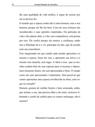 Ismael Roselei de Carvalho
Ministério Casados em Cristo
40
lhe uma qualidade de vida melhor, é capaz de morrer por
ela se preciso for.
O marido que a esposa sonha não é outro homem, mas o seu
homem, porque ele lhe faz bem. Com ele seus esforços são
reconhecidos e suas opiniões respeitadas. Ela participa da
vida e dos planos dele, e o faz com competência, está pronta
pra isso. Ele confia porque ela merece a confiança, então
tem a liberdade de ir e vir, participar ou não, agir de acordo
com sua consciência.
Fico imaginando em que estado cada marido apresenta a si
mesmo a esposa. Jesus faz isso, e apresenta sua noiva a si
mesmo sem mancha, sem rugas. A ideia é essa , que os ma-
ridos cuidem bem de suas esposas para si mesmos e depois,
num momento futuro, ela será apresentada a Deus. O estado
como ela será apresentada é importante. Será possível que
vamos apresentar uma esposa envelhecida na alma, com ru-
gas no coração?
Homens gostam de mulher bonita e bem arrumada, então,
que arrume a sua, não precisa olhar a do outro, inclusive li-
berando o cartão de crédito para os cremes antirrugas, não é
mesmo?
 
