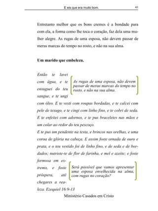 E eis que era muito bom.
Ministério Casados em Cristo
41
Entretanto melhor que os bons cremes é a bondade para
com ela, a forma como lhe toca o coração, faz dela uma mu-
lher alegre. As rugas de uma esposa, não devem passar de
meras marcas do tempo no rosto, e não na sua alma.
Um marido que embeleza.
Então te lavei
com água, e te
enxuguei do teu
sangue, e te ungi
com óleo. E te vesti com roupas bordadas, e te calcei com
pele de texugo, e te cingi com linho fino, e te cobri de seda.
E te enfeitei com adornos, e te pus braceletes nas mãos e
um colar ao redor do teu pescoço.
E te pus um pendente na testa, e brincos nas orelhas, e uma
coroa de glória na cabeça. E assim foste ornada de ouro e
prata, e o teu vestido foi de linho fino, e de seda e de bor-
dados; nutriste-te de flor de farinha, e mel e azeite; e foste
formosa em ex-
tremo, e foste
próspera, até
chegares a rea-
leza. Ezequiel 16:9-13
Será possível que vamos apresentar
uma esposa envelhecida na alma,
com rugas no coração?
As rugas de uma esposa, não devem
passar de meras marcas do tempo no
rosto, e não na sua alma.
 