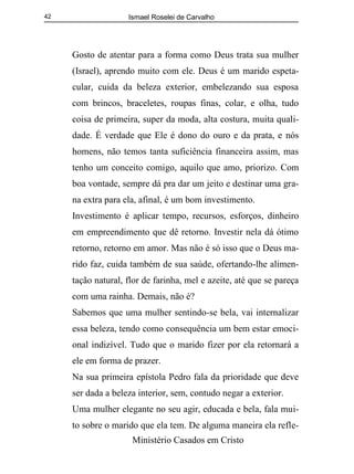 Ismael Roselei de Carvalho
Ministério Casados em Cristo
42
Gosto de atentar para a forma como Deus trata sua mulher
(Israel), aprendo muito com ele. Deus é um marido espeta-
cular, cuida da beleza exterior, embelezando sua esposa
com brincos, braceletes, roupas finas, colar, e olha, tudo
coisa de primeira, super da moda, alta costura, muita quali-
dade. É verdade que Ele é dono do ouro e da prata, e nós
homens, não temos tanta suficiência financeira assim, mas
tenho um conceito comigo, aquilo que amo, priorizo. Com
boa vontade, sempre dá pra dar um jeito e destinar uma gra-
na extra para ela, afinal, é um bom investimento.
Investimento é aplicar tempo, recursos, esforços, dinheiro
em empreendimento que dê retorno. Investir nela dá ótimo
retorno, retorno em amor. Mas não é só isso que o Deus ma-
rido faz, cuida também de sua saúde, ofertando-lhe alimen-
tação natural, flor de farinha, mel e azeite, até que se pareça
com uma rainha. Demais, não é?
Sabemos que uma mulher sentindo-se bela, vai internalizar
essa beleza, tendo como consequência um bem estar emoci-
onal indizível. Tudo que o marido fizer por ela retornará a
ele em forma de prazer.
Na sua primeira epístola Pedro fala da prioridade que deve
ser dada a beleza interior, sem, contudo negar a exterior.
Uma mulher elegante no seu agir, educada e bela, fala mui-
to sobre o marido que ela tem. De alguma maneira ela refle-
 
