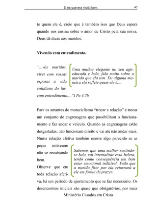 E eis que era muito bom.
Ministério Casados em Cristo
43
te quem ele é, creio que é também isso que Deus espera
quando nos ensina sobre o amor de Cristo pela sua noiva.
Deus dá dicas aos maridos.
Vivendo com entendimento.
“...vós maridos,
vivei com vossas
esposas a vida
cotidiana do lar,
com entendimento,...”I Pe 3.7b
Para os amantes do motociclismo “trocar a relação” é trocar
um conjunto de engrenagens que possibilitam o funciona-
mento e faz andar o veículo. Quando as engrenagens estão
desgastadas, não funcionam direito e vai até não andar mais.
Numa relação afetiva também ocorre algo parecido se as
peças estiverem
não se encaixando
bem.
Observe que em
toda relação afeti-
va, há um período de ajustamento que se faz necessário. Os
desencontros iniciais são quase que obrigatórios, por mais
Sabemos que uma mulher sentindo-
se bela, vai internalizar essa beleza,
tendo como consequência um bem
estar emocional indizível. Tudo que
o marido fizer por ela retornará a
ele em forma de prazer.
Uma mulher elegante no seu agir,
educada e bela, fala muito sobre o
marido que ela tem. De alguma ma-
neira ela reflete quem ele é,...
 