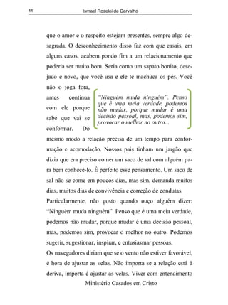 Ismael Roselei de Carvalho
Ministério Casados em Cristo
44
que o amor e o respeito estejam presentes, sempre algo de-
sagrada. O desconhecimento disso faz com que casais, em
alguns casos, acabem pondo fim a um relacionamento que
poderia ser muito bom. Seria como um sapato bonito, dese-
jado e novo, que você usa e ele te machuca os pés. Você
não o joga fora,
antes continua
com ele porque
sabe que vai se
conformar. Do
mesmo modo a relação precisa de um tempo para confor-
mação e acomodação. Nossos pais tinham um jargão que
dizia que era preciso comer um saco de sal com alguém pa-
ra bem conhecê-lo. É perfeito esse pensamento. Um saco de
sal não se come em poucos dias, mas sim, demanda muitos
dias, muitos dias de convivência e correção de condutas.
Particularmente, não gosto quando ouço alguém dizer:
“Ninguém muda ninguém”. Penso que é uma meia verdade,
podemos não mudar, porque mudar é uma decisão pessoal,
mas, podemos sim, provocar o melhor no outro. Podemos
sugerir, sugestionar, inspirar, e entusiasmar pessoas.
Os navegadores diriam que se o vento não estiver favorável,
é hora de ajustar as velas. Não importa se a relação está à
deriva, importa é ajustar as velas. Viver com entendimento
“Ninguém muda ninguém”. Penso
que é uma meia verdade, podemos
não mudar, porque mudar é uma
decisão pessoal, mas, podemos sim,
provocar o melhor no outro...
 