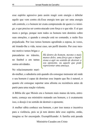 Ismael Roselei de Carvalho
Ministério Casados em Cristo
46
esse espírito agressivo para assim reagir com energia e debelar
aquilo que vem contra ele.Essa energia tem que ser uma energia
sob controle, e o homem ter exata compreensão de quem é o inimi-
go, o que precisa ser contra-atacado com força e o que não. E aí que
mora o perigo, porque nem todos os homens tem domínio sobre
suas emoções, e quando a emoção está no comando, a razão fica
prejudicada. Por isso temos homens agredindo a esposa, às vezes,
até tirando-lhe a vida, nesse caso, um perfil doentio. Por esse mes-
mo motivo temos brigas e
pancadarias no trânsito,
no futebol e em tantas
outras atividades.
No relacionamento mari-
do-mulher, a sabedoria está quando ela consegue mensurar até onde
o seu homem é capaz de dominar esse ímpeto que lhe é natural, o
quanto ele consegue suportar uma afronta ou resistência antes de
partir para uma reação violenta.
A Bíblia diz que Moisés era o homem mais manso da terra, entre-
tanto, começa seu ministério matando um homem, e é exatamente
isso, o desejo é no sentido de destruir o oponente.
A mulher sábia conhece seu homem, e por isso nunca o incentiva
para a violência, pois se já tem dentro dele esse espírito, então,
imagina se for encorajado. Exemplificando: A família está parada
Há dentro do homem, mesmo o mais
manso deles, uma força que o impul-
siona a agir no sentido de destruir o
seu oponente, ou aquele que pode
representar uma ameaça.
 