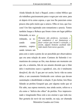 E eis que era muito bom.
Ministério Casados em Cristo
49
Ainda falando de Jacó e Raquel, conta o relato bíblico que
ele trabalhou graciosamente para o sogro por sete anos, para
só depois tê-la como esposa, e que isso lhe pareciam como
poucos dias pelo muito que a amava. Olha só isso, que lou-
cura! Um fato registrado com romantismo e poesia. Temos
também Isaque e Rebeca que foram vistos em lugar público
brincando, se aca-
rinhando, se to-
cando como
amantes, expres-
sando ternura um
para com o outro a ponto de ser percebido por observadores
que era uma relação de amor. Cantares de Salomão é ro-
mantismo do começo ao fim, mas destaco um momento em
que ela, a sulamita, fala de seu amante dizendo que o falar
dele é muitíssimo suave e agradável, sim, ele é totalmente
desejável, diz ela. E que por ser assim, havia vida na cama
deles, e um casamento fortalecido com valores que davam
sustentação e durabilidade a relação. E pra fechar, leio Deus
falando ao profeta Ezequiel que, por alguma razão que só
Ele sabe, sua esposa morreria, mas ainda assim, refere-se a
ela como a “delícia dos olhos” do profeta. Fico impressio-
nado e imaginando Deus está a nos ensinar o que toda mu-
lher gostaria de ouvir de seu marido, ou seja, ser chamada
Homens são práticos, racionais, e
ser romântico é ser fantasioso e
fazer coisas que tocam o coração, e
assim, alguns homens acabam não
indo muito bem nesse quesito.
 
