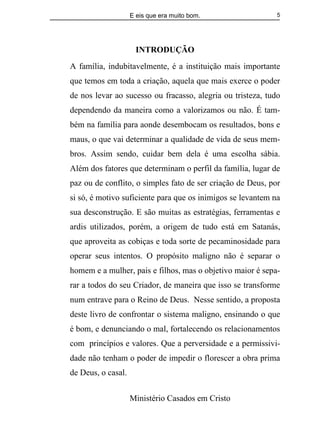 E eis que era muito bom.
Ministério Casados em Cristo
5
INTRODUÇÃO
A família, indubitavelmente, é a instituição mais importante
que temos em toda a criação, aquela que mais exerce o poder
de nos levar ao sucesso ou fracasso, alegria ou tristeza, tudo
dependendo da maneira como a valorizamos ou não. É tam-
bém na família para aonde desembocam os resultados, bons e
maus, o que vai determinar a qualidade de vida de seus mem-
bros. Assim sendo, cuidar bem dela é uma escolha sábia.
Além dos fatores que determinam o perfil da família, lugar de
paz ou de conflito, o simples fato de ser criação de Deus, por
si só, é motivo suficiente para que os inimigos se levantem na
sua desconstrução. E são muitas as estratégias, ferramentas e
ardis utilizados, porém, a origem de tudo está em Satanás,
que aproveita as cobiças e toda sorte de pecaminosidade para
operar seus intentos. O propósito maligno não é separar o
homem e a mulher, pais e filhos, mas o objetivo maior é sepa-
rar a todos do seu Criador, de maneira que isso se transforme
num entrave para o Reino de Deus. Nesse sentido, a proposta
deste livro de confrontar o sistema maligno, ensinando o que
é bom, e denunciando o mal, fortalecendo os relacionamentos
com princípios e valores. Que a perversidade e a permissivi-
dade não tenham o poder de impedir o florescer a obra prima
de Deus, o casal.
 