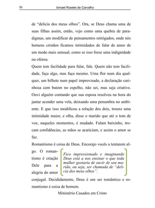 Ismael Roselei de Carvalho
Ministério Casados em Cristo
50
de “delicia dos meus olhos”. Ora, se Deus chama uma de
suas filhas assim, então, vejo como uma quebra de para-
digmas, um modificar de pensamentos retrógados, onde nós
homens cristãos ficamos intimidados de falar de amor de
um modo mais sensual, como se isso fosse uma indignidade
ou ofensa.
Quem tem facilidade para falar, fale. Quem não tem facili-
dade, faça algo, mas faça mesmo. Uma flor num dia qual-
quer, um bilhete num papel improvisado, a declaração cari-
nhosa com batom no espelho, não sei, mas seja criativo.
Ouvi alguém contando que sua esposa resolveu na hora do
jantar acender uma vela, deixando uma penumbra no ambi-
ente. E que isso modificou a relação dos dois, trouxe uma
intimidade maior, e olha, disse o marido que até o tom de
voz, naqueles momentos, é mudado. Falam baixinho, tro-
cam confidências, as mãos se acariciam, e assim o amor se
faz.
Romantismo é coisa de Deus. Encorajo vocês a tentarem al-
go. O roman-
tismo é criação
Dele para a
alegria do amor
conjugal. Decididamente, Deus é um ser romântico e ro-
mantismo é coisa de homem.
Fico impressionado e imaginando
Deus está a nos ensinar o que toda
mulher gostaria de ouvir de seu ma-
rido, ou seja, ser chamada de “deli-
cia dos meus olhos”.
 