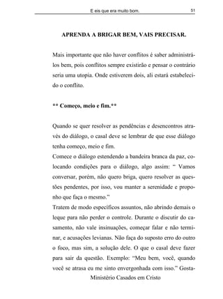E eis que era muito bom.
Ministério Casados em Cristo
51
APRENDA A BRIGAR BEM, VAIS PRECISAR.
Mais importante que não haver conflitos é saber administrá-
los bem, pois conflitos sempre existirão e pensar o contrário
seria uma utopia. Onde estiverem dois, ali estará estabeleci-
do o conflito.
** Começo, meio e fim.**
Quando se quer resolver as pendências e desencontros atra-
vés do diálogo, o casal deve se lembrar de que esse diálogo
tenha começo, meio e fim.
Comece o diálogo estendendo a bandeira branca da paz, co-
locando condições para o diálogo, algo assim: “ Vamos
conversar, porém, não quero briga, quero resolver as ques-
tões pendentes, por isso, vou manter a serenidade e propo-
nho que faça o mesmo.”
Tratem de modo específicos assuntos, não abrindo demais o
leque para não perder o controle. Durante o discutir do ca-
samento, não vale insinuações, começar falar e não termi-
nar, e acusações levianas. Não faça do suposto erro do outro
o foco, mas sim, a solução dele. O que o casal deve fazer
para sair da questão. Exemplo: “Meu bem, você, quando
você se atrasa eu me sinto envergonhada com isso.” Gosta-
 