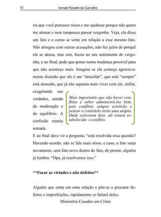 Ismael Roselei de Carvalho
Ministério Casados em Cristo
52
ria que você pensasse nisso e me ajudasse porque não quero
me atrasar e nem tampouco passar vergonha. Veja, ela disse
um fato e o como se sente em relação a esse mesmo fato.
Não alongou com outras acusações, não fez juízo do porquê
ele se atrasa, mas sim, focou no seu sentimento de vergo-
nha, e ao final, pede que pense numa mudança possível para
que não aconteça mais. Imagina se ela começa agressiva-
mente dizendo que ele é um “atrasildo”, que está “sempre”
está atrasado, que já não aquenta mais viver com ele, enfim,
exagerando nas
verdades, saindo
da moderação e
do equilíbrio. A
confusão estaria
armada.
E ao final deve vir a pergunta, “está resolvida essa questão?
Havendo acordo, não se fala mais nisso, e caso, o fato surja
novamente, sem fato novo dentro do fato, de pronto, alguém
já lembra: “Opa, já resolvemos isso.”
**Focar as virtudes e não defeitos**
Alguém que entra em uma relação e põe-se a procurar de-
feitos e imperfeições, rapidamente se fartará deles.
Mais importante que não haver con-
flitos é saber administrá-los bem,
pois conflitos sempre existirão e
pensar o contrário seria uma utopia.
Onde estiverem dois, ali estará es-
tabelecido o conflito.
 
