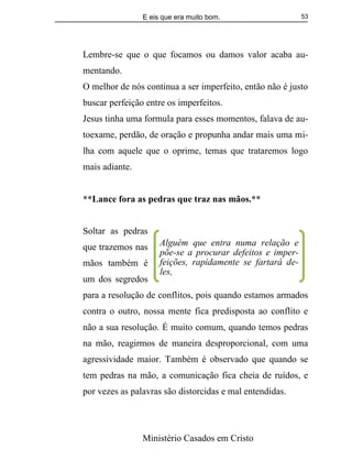 E eis que era muito bom.
Ministério Casados em Cristo
53
Lembre-se que o que focamos ou damos valor acaba au-
mentando.
O melhor de nós continua a ser imperfeito, então não é justo
buscar perfeição entre os imperfeitos.
Jesus tinha uma formula para esses momentos, falava de au-
toexame, perdão, de oração e propunha andar mais uma mi-
lha com aquele que o oprime, temas que trataremos logo
mais adiante.
**Lance fora as pedras que traz nas mãos.**
Soltar as pedras
que trazemos nas
mãos também é
um dos segredos
para a resolução de conflitos, pois quando estamos armados
contra o outro, nossa mente fica predisposta ao conflito e
não a sua resolução. É muito comum, quando temos pedras
na mão, reagirmos de maneira desproporcional, com uma
agressividade maior. Também é observado que quando se
tem pedras na mão, a comunicação fica cheia de ruídos, e
por vezes as palavras são distorcidas e mal entendidas.
Alguém que entra numa relação e
põe-se a procurar defeitos e imper-
feições, rapidamente se fartará de-
les,
 