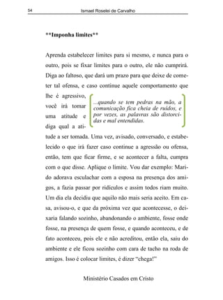 Ismael Roselei de Carvalho
Ministério Casados em Cristo
54
**Imponha limites**
Aprenda estabelecer limites para si mesmo, e nunca para o
outro, pois se fixar limites para o outro, ele não cumprirá.
Diga ao faltoso, que dará um prazo para que deixe de come-
ter tal ofensa, e caso continue aquele comportamento que
lhe é agressivo,
você irá tomar
uma atitude e
diga qual a ati-
tude a ser tomada. Uma vez, avisado, conversado, e estabe-
lecido o que irá fazer caso continue a agressão ou ofensa,
então, tem que ficar firme, e se acontecer a falta, cumpra
com o que disse. Aplique o limite. Vou dar exemplo: Mari-
do adorava esculachar com a esposa na presença dos ami-
gos, a fazia passar por ridículos e assim todos riam muito.
Um dia ela decidiu que aquilo não mais seria aceito. Em ca-
sa, avisou-o, e que da próxima vez que acontecesse, o dei-
xaria falando sozinho, abandonando o ambiente, fosse onde
fosse, na presença de quem fosse, e quando aconteceu, e de
fato aconteceu, pois ele e não acreditou, então ela, saiu do
ambiente e ele ficou sozinho com cara de tacho na roda de
amigos. Isso é colocar limites, é dizer “chega!”
...quando se tem pedras na mão, a
comunicação fica cheia de ruídos, e
por vezes, as palavras são distorci-
das e mal entendidas.
 