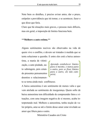 E eis que era muito bom.
Ministério Casados em Cristo
55
Note bem os detalhes, é preciso avisar antes, dar o prazo,
estipular a providência que irá tomar, e se acontecer, fazer o
que disse que faria.
Claro que há situações mais graves, e pessoas mais difíceis,
mas em geral, a imposição de limites funciona bem.
**Melhore a auto estima.**
Alguns sentimentos nocivos são observados na vida de
quem vive o conflito, e devem ser tratados à medida que se
tenta solucionar a questão. E entre eles está a baixa autoes-
tima, a mania de vitimi-
zação, a auto piedade, au-
to sabotagem, pois estan-
do presentes pensamentos
doentios o relacionamen-
to se torna ainda mais conflituoso.
A baixa autoestima é um sentimento de menos valia e que
vem atrelada ao sentimento de insegurança. Quem sofre de
baixa autoestima tem dificuldade de compreender fatos e si-
tuações, com uma imagem negativa de si mesmo, acaba in-
terpretando mal. Melhore a autoestima, tenha noção de va-
lor próprio, ame-se até o limite desse amor estar nivelado ao
amor que libera para o outro.
Aprenda estabelecer limites
para si mesmo, e nunca para
o outro, pois se fixar limites
para o outro, ele não cum-
prirá.
 