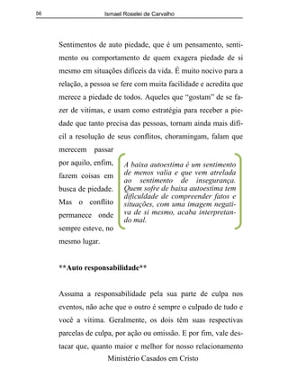 Ismael Roselei de Carvalho
Ministério Casados em Cristo
56
Sentimentos de auto piedade, que é um pensamento, senti-
mento ou comportamento de quem exagera piedade de si
mesmo em situações difíceis da vida. É muito nocivo para a
relação, a pessoa se fere com muita facilidade e acredita que
merece a piedade de todos. Aqueles que “gostam” de se fa-
zer de vitimas, e usam como estratégia para receber a pie-
dade que tanto precisa das pessoas, tornam ainda mais difí-
cil a resolução de seus conflitos, choramingam, falam que
merecem passar
por aquilo, enfim,
fazem coisas em
busca de piedade.
Mas o conflito
permanece onde
sempre esteve, no
mesmo lugar.
**Auto responsabilidade**
Assuma a responsabilidade pela sua parte de culpa nos
eventos, não ache que o outro é sempre o culpado de tudo e
você a vitima. Geralmente, os dois têm suas respectivas
parcelas de culpa, por ação ou omissão. E por fim, vale des-
tacar que, quanto maior e melhor for nosso relacionamento
A baixa autoestima é um sentimento
de menos valia e que vem atrelada
ao sentimento de insegurança.
Quem sofre de baixa autoestima tem
dificuldade de compreender fatos e
situações, com uma imagem negati-
va de si mesmo, acaba interpretan-
do mal.
 