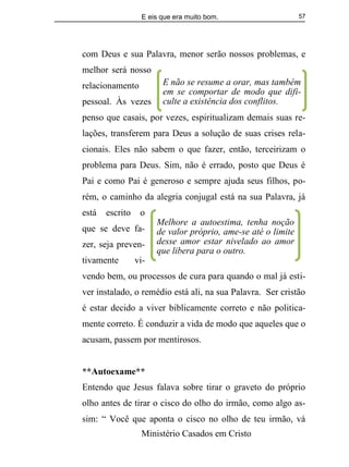 E eis que era muito bom.
Ministério Casados em Cristo
57
com Deus e sua Palavra, menor serão nossos problemas, e
melhor será nosso
relacionamento
pessoal. Às vezes
penso que casais, por vezes, espiritualizam demais suas re-
lações, transferem para Deus a solução de suas crises rela-
cionais. Eles não sabem o que fazer, então, terceirizam o
problema para Deus. Sim, não é errado, posto que Deus é
Pai e como Pai é generoso e sempre ajuda seus filhos, po-
rém, o caminho da alegria conjugal está na sua Palavra, já
está escrito o
que se deve fa-
zer, seja preven-
tivamente vi-
vendo bem, ou processos de cura para quando o mal já esti-
ver instalado, o remédio está ali, na sua Palavra. Ser cristão
é estar decido a viver biblicamente correto e não politica-
mente correto. É conduzir a vida de modo que aqueles que o
acusam, passem por mentirosos.
**Autoexame**
Entendo que Jesus falava sobre tirar o graveto do próprio
olho antes de tirar o cisco do olho do irmão, como algo as-
sim: “ Você que aponta o cisco no olho de teu irmão, vá
Melhore a autoestima, tenha noção
de valor próprio, ame-se até o limite
desse amor estar nivelado ao amor
que libera para o outro.
E não se resume a orar, mas também
em se comportar de modo que difi-
culte a existência dos conflitos.
 