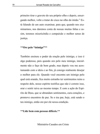Ismael Roselei de Carvalho
Ministério Casados em Cristo
58
primeiro tirar o graveto do seu próprio olho e depois, enxer-
gando melhor, volte a tratar do cisco no olho do irmão.” Es-
tá falando de um auto examinar, para que, quando nos exa-
minarmos, nos daremos conta de nossas muitas faltas e as-
sim, teremos misericórdia e compaixão e melhor senso de
justiça.
**Ore pelo “inimigo”**
Também ensinou o poder da oração pelo inimigo, e isso é
algo poderoso, pois quando oro pelo meu inimigo, inicial-
mente não o faço de bom grado, mas depois vou me acos-
tumando com a ideia e ao fim, já consigo realmente desejar
o melhor para ele. Quando você encontra um inimigo pelo
qual está orando, fica muito estranho ter sentimentos ruins a
respeito dele, nosso espírito testifica que não é correto isso,
orar e sentir raiva ao mesmo tempo. E com a ação do Espi-
rito de Deus, que se abrandam sentimentos, cura corações, e
promove encontros de paz. Se o teu par, hoje, está sendo o
teu inimigo, então ore por ele nessa condição.
**Lide bem com pessoas difíceis.**
 