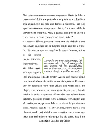 E eis que era muito bom.
Ministério Casados em Cristo
59
Nos relacionamentos encontramos pessoas fáceis de lidar e
pessoas de difícil trato, gente dura na queda. A problemática
está exatamente no fato que temos a propensão em nos
aproximarmos mais das pessoas fáceis, As pessoas difíceis
deixamos na prateleira. Mas, e quando essa pessoa difícil é
o seu par? Aí a coisa complica um pouco, não é?
As pessoas difíceis precisam saber que são difíceis e que
não devem valorizar em si mesmas aquilo que não é virtu-
de.. Há pessoas que tem orgulho de serem duronas, outras
de ser sangue
quente, teimosas,
irresponsáveis,
etc. Elas preci-
sam que alguém
lhes aponte essa falha de caráter. Agora, isso não se faz no
momento da discussão, se faz num mais oportuno. E sempre
que for necessário tecer uma crítica, que venha antes um
elogio, uma promessa, um encorajamento, e aí, sim, fale do
defeito do outro. As pessoas difíceis têm seus valores fortes
também, posições morais bem definidas, geralmente elas
são assim, então, aprender lidar com eles é de grande sabe-
doria. Procurar agradá-los, obviamente, dentro daquilo que
não está sendo prejudicial a suas emoções e nem tampouco
tendo que abrir mão de valores que lhe são caros, esse é um
...quando oro pelo meu inimigo, ini-
cialmente não o faço de bom grado,
mas depois vou me acostumando
com a ideia e ao fim, já consigo re-
almente desejar o melhor para ele.
 