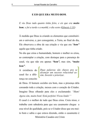 Ismael Roselei de Carvalho
Ministério Casados em Cristo
6
E EIS QUE ERA MUITO BOM.
E viu Deus tudo quanto tinha feito, e eis que era muito
bom; e foi a tarde e a manhã, o dia sexto (Gênesis 1:31)
À medida que Deus ia criando os elementos que constituiri-
am o universo, e, por conseguinte, a Terra, ao final do dia,
Ele observava a obra de sua criação e via que era “bom”
aquilo que tinha criado.
No dia que criou a humanidade, homem e mulher os criou,
ao contemplar a criação, com destaque para a presença do
casal, viu que não era apenas “bom”, mas sim, “muito
bom”.
A existência do
casal fez a dife-
rença no conceito
de Deus. O homem sozinho era bom, mas a presença dela
coroando toda a criação, mexeu com o coração do Criador.
Imagino Deus olhando para eles e exclamando: “Hum!
Agora sim, muito bom! Está perfeito! Ficou lindo! “
O casal é o melhor de tudo que Deus criou. Creia nisso, e
trabalhe com sabedoria para que seu casamento chegue a
esse nível de qualidade, pois se o Criador disse que era mui-
to bom e sabia o que estava dizendo, então o casamento é
Duas palavras são chaves pra se
alcançar um sucesso relacional as-
sim. Investir e priorizar.
 