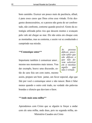 Ismael Roselei de Carvalho
Ministério Casados em Cristo
60
bom caminho. Exercer um pouco mais de paciência, afinal,
é para esses casos que Deus criou essa virtude. Evite des-
gastes desnecessários, se a pessoa não gosta de ser confron-
tado, não confronte, contorne quando possível. Gosto da es-
tratégia utilizada pelos rios que descem montes e avançam
pelo vale até chegar ao mar. Ele não entra em choque com
as montanhas, mas as contorna, e assim vai se conduzindo e
cumprindo sua missão.
**Comunique amor**
Importante também é comunicar amor ,
mesmo nos momentos mais tensos. Vou
dar exemplo, houve uma discussão, es-
tão de cara feia um com outro, mesmo
assim, prepare um bom jantar, um favor especial, algo que
fale por você e comunique amor e não rancor. Bom é falar
menos quando o outro está irado, na verdade são palavras
brandas e silencio que desviam o furor.
**Ande mais uma milha**
Aprendemos com Cristo que se alguém te forçar a andar
com ele uma milha, ande duas, pois na segunda milha, an-
As pessoas
difíceis preci-
sam saber que
são difíceis e
que não de-
vem valorizar
em si mesmas
aquilo que
não é virtude.
 