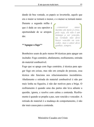 E eis que era muito bom.
Ministério Casados em Cristo
61
dando de boa vontade, os papeis se inverterão, aquele que
era o maior se tornará o menor, e o menor se tornará maior.
Durante a segunda milha é
que é dada ao seu opositor a
oportunidade de se arrepen-
der.
**Apague o fogo**
Bombeiros usam de pelo menos 04 técnicas para apagar um
incêndio: Fogo contrário, abafamento, resfriamento, retirada
do material combustível.
Fogo que se apaga com fogo contrário, é técnica para apa-
gar fogo em coisas, mas não em coração de pessoas, essa
técnica não funciona nos relacionamentos incendiários.
Abafamento e retirada do material combustível é não por
mais lenha na fogueira, é não dar motivos para a briga. O
resfriamento é quando uma das partes não leva adiante a
questão, ignora, e resolve com calma a contenda. Resfria-
mento é quando se propõe a paz, sem vencido e vencedor. A
retirada do material é a mudança de comportamento, é não
dar mais causa para a contenda.
...comunicar amor
mesmo em meio à crise,
pois veja, ele não é um
inimigo a ser vencido,
na verdade não deve
haver vencido ou ven-
cedor, mas o amor deve
ganhar, sempre.
 