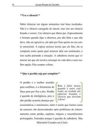 Ismael Roselei de Carvalho
Ministério Casados em Cristo
62
**Use o silencio**
Saber silenciar em alguns momentos traz bons resultados.
Não é o silencio carregado de rancor, mas sim um silencio
brando e sereno. Um silencio que libera paz. Especialmente
o homem quando algo o aborrece, pra não falar o que não
deve, não ser agressivo, ele opta por ficar quieto no seu can-
to emocional. A esposa ansiosa insiste que ele fale, ela se
comporta como quem quer arrancar dele um sentimento, e
isso acaba piorando a situação. A sabedoria ensina que si-
lenciar até que ele resolva ressurgir na vida dela é uma me-
lhor opção. Eles sempre voltam.
**Que o perdão seja por completo**
O perdão é o melhor remédio
para conflitos, é a ferramenta de
Deus para por fim a eles. Perdão
é questão de inteligência, pois o
não perdão acarreta doenças psi-
cossomáticas e autoimunes, tanto é assim que muitos casos
de canceres são desencadeados após problemas de relacio-
namento como perdas, rupturas, mágoas e ressentimentos
prolongados. Entendeu porque é questão de sabedoria. Mas
Bom é falar menos
quando o outro está
irado, na verdade são
palavras brandas e
silencio que desviam
o furor.
 