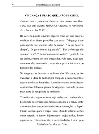 Ismael Roselei de Carvalho
Ministério Casados em Cristo
64
VINGANÇA É PRATO QUE...NÃO SE COME.
Amados, nunca procurem vingar-se, mas deixem com Deus
a ira, pois está escrito: Minha é a vingança, eu retribuirei,
diz o Senhor. Rm 12.19
De vez em quando ouvimos alguém cheio de suas próprias
verdades dizer frases parecidas com essas: “Vingança é um
prato quente que se come pelas beiradas”, “ A sua hora vai
chegar”, “O que é seu está guardado”, “Dor de barriga não
dá uma vez só”, “O mundo dá muitas voltas”, e junto de fra-
ses assim, sempre um tom ameaçador. Pois bem, esses pen-
samentos são irracionais e despertam para a inimizade, o
fomento das intrigas.
Na vingança, os homens e mulheres são diferentes, os ho-
mens tem a ideia de destruir por completo o seu oponente, é
reação imediata e impulsiva. A mulher se arma com atitudes
de desprezo, fofocas e planos de vingança. Isso tudo passa a
fazer parte do seu pacote de maldades.
Todo tipo de vingança é mau, seja do homem ou da mulher.
Ela instala no coração das pessoas a mágoa e a raiva, senti-
mentos nocivos que primeiro destroem as emoções, e depois
trazem doenças para o corpo físico. Quando estamos certos
numa questão e fomos injustamente prejudicados, houve
rupturas de relacionamento, a recomendação é orar pelo
 