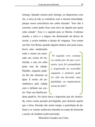 E eis que era muito bom.
Ministério Casados em Cristo
65
inimigo. Quando oramos pelo inimigo, ao depararmos com
ele, a raiva já não se manifesta com a mesma intensidade,
porque nossa consciência nos cobra dizendo: “Isso não é
coerente, como podes ficar com raiva de alguém por quem
estás orando”. Esse é o segredo para se libertar. Continue
orando, a raiva e a mágoa vão diminuindo até deixar de
existir, e assim também o desejo de vingança. Vou contar
um fato: Em Roma, quando alguém matava sem justa causa,
havia uma condenação
onde o morto era amar-
rado nas costas do ho-
micida, e este era solto
pelas ruas da cidade.
Detalhe, ninguém pode-
ria lhe dar alimento ou
água. E assim, ele pe-
rambulava pela cidade
com o defunto nas cos-
tas. Nem sua família po-
deria ajudá-lo. No início dava a impressão que ele, homici-
da, estava numa posição privilegiada, pois destruiu aquele
que o feriu. Passado não muito tempo, a putrefação do de-
funto e os vermes acabavam entrando no corpo do homicida
e assim, ele também acaba morrendo.
“O segundo erro costuma
ser ainda pior do que o pri-
meiro, pois foi premeditado
e arquitetado na escuridão
enquanto o primeiro pode
ter sido um descuido, uma
fatalidade, ou simplesmente
isento de dolo”.
 