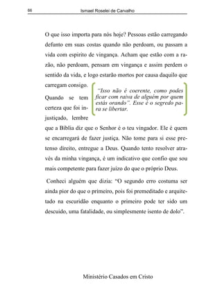 Ismael Roselei de Carvalho
Ministério Casados em Cristo
66
O que isso importa para nós hoje? Pessoas estão carregando
defunto em suas costas quando não perdoam, ou passam a
vida com espirito de vingança. Acham que estão com a ra-
zão, não perdoam, pensam em vingança e assim perdem o
sentido da vida, e logo estarão mortos por causa daquilo que
carregam consigo.
Quando se tem
certeza que foi in-
justiçado, lembre
que a Bíblia diz que o Senhor é o teu vingador. Ele é quem
se encarregará de fazer justiça. Não tome para si esse pre-
tenso direito, entregue a Deus. Quando tento resolver atra-
vés da minha vingança, é um indicativo que confio que sou
mais competente para fazer juízo do que o próprio Deus.
Conheci alguém que dizia: “O segundo erro costuma ser
ainda pior do que o primeiro, pois foi premeditado e arquite-
tado na escuridão enquanto o primeiro pode ter sido um
descuido, uma fatalidade, ou simplesmente isento de dolo”.
“Isso não é coerente, como podes
ficar com raiva de alguém por quem
estás orando”. Esse é o segredo pa-
ra se libertar.
 