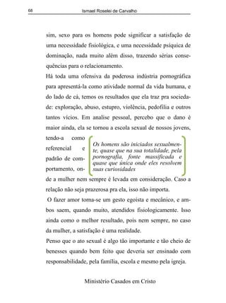 Ismael Roselei de Carvalho
Ministério Casados em Cristo
68
sim, sexo para os homens pode significar a satisfação de
uma necessidade fisiológica, e uma necessidade psíquica de
dominação, nada muito além disso, trazendo sérias conse-
quências para o relacionamento.
Há toda uma ofensiva da poderosa indústria pornográfica
para apresentá-la como atividade normal da vida humana, e
do lado de cá, temos os resultados que ela traz pra socieda-
de: exploração, abuso, estupro, violência, pedofilia e outros
tantos vícios. Em analise pessoal, percebo que o dano é
maior ainda, ela se tornou a escola sexual de nossos jovens,
tendo-a como
referencial e
padrão de com-
portamento, on-
de a mulher nem sempre é levada em consideração. Caso a
relação não seja prazerosa pra ela, isso não importa.
O fazer amor torna-se um gesto egoísta e mecânico, e am-
bos saem, quando muito, atendidos fisiologicamente. Isso
ainda como o melhor resultado, pois nem sempre, no caso
da mulher, a satisfação é uma realidade.
Penso que o ato sexual é algo tão importante e tão cheio de
benesses quando bem feito que deveria ser ensinado com
responsabilidade, pela família, escola e mesmo pela igreja.
Os homens são iniciados sexualmen-
te, quase que na sua totalidade, pela
pornografia, fonte massificada e
quase que única onde eles resolvem
suas curiosidades
 