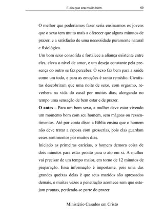E eis que era muito bom.
Ministério Casados em Cristo
69
O melhor que poderíamos fazer seria ensinarmos os jovens
que o sexo tem muito mais a oferecer que alguns minutos de
prazer, e a satisfação de uma necessidade puramente natural
e fisiológica.
Um bom sexo consolida e fortalece a aliança existente entre
eles, eleva o nível de amor, e um desejo constante pela pre-
sença do outro se faz perceber. O sexo faz bem para a saúde
como um todo, e para as emoções é santo remédio. Cientis-
tas descobriram que uma noite de sexo, com orgasmo, re-
verbera na vida do casal por muitos dias, alongando no
tempo uma sensação de bem estar e de prazer.
O antes – Para um bom sexo, a mulher deve estar vivendo
um momento bom com seu homem, sem mágoas ou ressen-
timentos. Até por conta disso a Bíblia ensina que o homem
não deve tratar a esposa com grosserias, pois elas guardam
esses sentimentos por muitos dias.
Iniciado as primeiras carícias, o homem demora coisa de
dois minutos para estar pronto para o ato em si. A mulher
vai precisar de um tempo maior, em torno de 12 minutos de
preparação. Essa informação é importante, pois uma das
grandes queixas delas é que seus maridos são apressados
demais, e muitas vezes a penetração acontece sem que este-
jam prontas, perdendo-se parte do prazer.
 