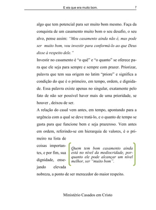 E eis que era muito bom.
Ministério Casados em Cristo
7
algo que tem potencial para ser muito bom mesmo. Faça da
conquista de um casamento muito bom o seu desafio, o seu
alvo, pense assim: “Meu casamento ainda não é, mas pode
ser muito bom, vou investir para conformá-lo ao que Deus
disse à respeito dele.”
Investir no casamento é “o quê” e “o quanto” se oferece pa-
ra que ele seja para sempre e sempre com prazer. Priorizar,
palavra que tem sua origem no latim “priore” e significa a
condição do que é o primeiro, em tempo, ordem, e dignida-
de. Essa palavra existe apenas no singular, exatamente pelo
fato de não ser possível haver mais de uma prioridade, se
houver , deixou de ser.
A relação do casal vem antes, em tempo, apontando para a
urgência com a qual se deve tratá-lo, e o quanto de tempo se
gasta para que funcione bem e seja prazeroso. Vem antes
em ordem, referindo-se em hierarquia de valores, é o pri-
meiro na lista de
coisas importan-
tes, e por fim, sua
dignidade, ense-
jando elevada
nobreza, a ponto de ser merecedor do maior respeito.
Quem tem bom casamento ainda
está no nível da mediocridade, por-
quanto ele pode alcançar um nível
melhor, ser “muito bom”.
 