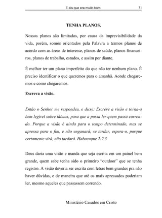 E eis que era muito bom.
Ministério Casados em Cristo
71
TENHA PLANOS.
Nossos planos são limitados, por causa da imprevisibilidade da
vida, porém, somos orientados pela Palavra a termos planos de
acordo com as áreas de interesse, planos de saúde, planos financei-
ros, planos de trabalho, estudos, e assim por diante.
É melhor ter um plano imperfeito do que não ter nenhum plano. É
preciso identificar o que queremos para o amanhã. Aonde chegare-
mos e como chegaremos.
Escreva a visão.
Então o Senhor me respondeu, e disse: Escreve a visão e torna-a
bem legível sobre tábuas, para que a possa ler quem passa corren-
do. Porque a visão é ainda para o tempo determinado, mas se
apressa para o fim, e não enganará; se tardar, espera-o, porque
certamente virá, não tardará. Habacuque 2:2,3
Deus daria uma visão e manda que seja escrita em um painel bem
grande, quem sabe tenha sido o primeiro “outdoor” que se tenha
registro. A visão deveria ser escrita com letras bem grandes pra não
haver dúvidas, e de maneira que até os mais apressados poderiam
ler, mesmo aqueles que passassem correndo.
 