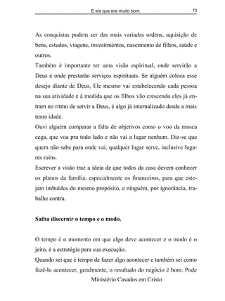 E eis que era muito bom.
Ministério Casados em Cristo
73
As conquistas podem ser das mais variadas ordens, aquisição de
bens, estudos, viagens, investimentos, nascimento de filhos, saúde e
outros.
Também é importante ter uma visão espiritual, onde servirão a
Deus e onde prestarão serviços espirituais. Se alguém coloca esse
desejo diante de Deus, Ele mesmo vai estabelecendo cada pessoa
na sua atividade e à medida que os filhos vão crescendo eles já en-
tram no ritmo de servir a Deus, é algo já internalizado desde a mais
tenra idade.
Ouvi alguém comparar a falta de objetivos como o voo da mosca
cega, que voa pra todo lado e não vai a lugar nenhum. Diz-se que
quem não sabe para onde vai, qualquer lugar serve, inclusive luga-
res ruins.
Escrever a visão traz a ideia de que todos da casa devem conhecer
os planos da família, especialmente os financeiros, para que este-
jam imbuídos do mesmo propósito, e ninguém, por ignorância, tra-
balhe contra.
Saiba discernir o tempo e o modo.
O tempo é o momento em que algo deve acontecer e o modo é o
jeito, é a estratégia para sua execução.
Quando sei que é tempo de fazer algo acontecer e também sei como
fazê-lo acontecer, geralmente, o resultado do negócio é bom. Pode
 