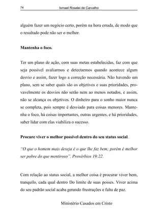 Ismael Roselei de Carvalho
Ministério Casados em Cristo
74
alguém fazer um negócio certo, porém na hora errada, de modo que
o resultado pode não ser o melhor.
Mantenha o foco.
Ter um plano de ação, com suas metas estabelecidas, faz com que
seja possível avaliarmos e detectarmos quando acontece algum
desvio e assim, fazer logo a correção necessária. Não havendo um
plano, sem se saber quais são os objetivos e suas prioridades, pro-
vavelmente os desvios não serão nem ao menos notados, e assim,
não se alcança os objetivos. O dinheiro para o sonho maior nunca
se completa, pois sempre é desviado para coisas menores. Mante-
nha o foco, há coisas importantes, outras urgentes, e há prioridades,
saber lidar com elas viabiliza o sucesso.
Procure viver o melhor possível dentro do seu status social.
“O que o homem mais deseja é o que lhe faz bem; porém é melhor
ser pobre do que mentiroso”. Provérbios 19:22.
Com relação ao status social, a melhor coisa é procurar viver bem,
tranquilo, cada qual dentro Do limite de suas posses. Viver acima
do seu padrão social acaba gerando frustrações e falta de paz.
 