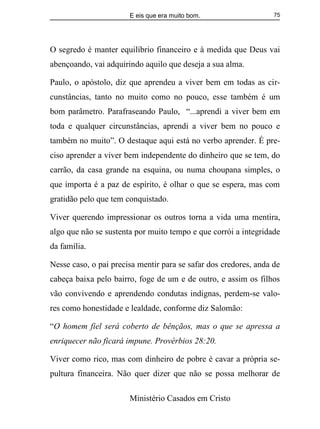 E eis que era muito bom.
Ministério Casados em Cristo
75
O segredo é manter equilíbrio financeiro e à medida que Deus vai
abençoando, vai adquirindo aquilo que deseja a sua alma.
Paulo, o apóstolo, diz que aprendeu a viver bem em todas as cir-
cunstâncias, tanto no muito como no pouco, esse também é um
bom parâmetro. Parafraseando Paulo, “...aprendi a viver bem em
toda e qualquer circunstâncias, aprendi a viver bem no pouco e
também no muito”. O destaque aqui está no verbo aprender. É pre-
ciso aprender a viver bem independente do dinheiro que se tem, do
carrão, da casa grande na esquina, ou numa choupana simples, o
que importa é a paz de espírito, é olhar o que se espera, mas com
gratidão pelo que tem conquistado.
Viver querendo impressionar os outros torna a vida uma mentira,
algo que não se sustenta por muito tempo e que corrói a integridade
da família.
Nesse caso, o pai precisa mentir para se safar dos credores, anda de
cabeça baixa pelo bairro, foge de um e de outro, e assim os filhos
vão convivendo e aprendendo condutas indignas, perdem-se valo-
res como honestidade e lealdade, conforme diz Salomão:
“O homem fiel será coberto de bênçãos, mas o que se apressa a
enriquecer não ficará impune. Provérbios 28:20.
Viver como rico, mas com dinheiro de pobre é cavar a própria se-
pultura financeira. Não quer dizer que não se possa melhorar de
 