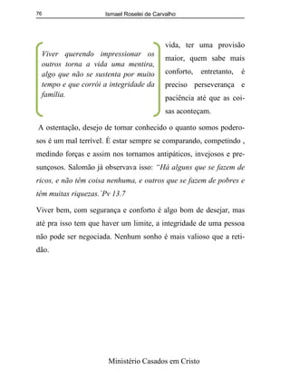 Ismael Roselei de Carvalho
Ministério Casados em Cristo
76
vida, ter uma provisão
maior, quem sabe mais
conforto, entretanto, é
preciso perseverança e
paciência até que as coi-
sas aconteçam.
A ostentação, desejo de tornar conhecido o quanto somos podero-
sos é um mal terrível. É estar sempre se comparando, competindo ,
medindo forças e assim nos tornamos antipáticos, invejosos e pre-
sunçosos. Salomão já observava isso: “Há alguns que se fazem de
ricos, e não têm coisa nenhuma, e outros que se fazem de pobres e
têm muitas riquezas.´Pv 13.7
Viver bem, com segurança e conforto é algo bom de desejar, mas
até pra isso tem que haver um limite, a integridade de uma pessoa
não pode ser negociada. Nenhum sonho é mais valioso que a reti-
dão.
Viver querendo impressionar os
outros torna a vida uma mentira,
algo que não se sustenta por muito
tempo e que corrói a integridade da
família.
 
