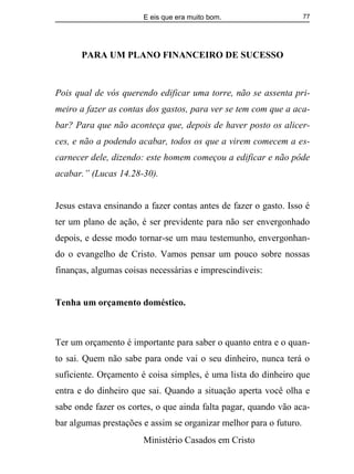 E eis que era muito bom.
Ministério Casados em Cristo
77
PARA UM PLANO FINANCEIRO DE SUCESSO
Pois qual de vós querendo edificar uma torre, não se assenta pri-
meiro a fazer as contas dos gastos, para ver se tem com que a aca-
bar? Para que não aconteça que, depois de haver posto os alicer-
ces, e não a podendo acabar, todos os que a virem comecem a es-
carnecer dele, dizendo: este homem começou a edificar e não pôde
acabar.” (Lucas 14.28-30).
Jesus estava ensinando a fazer contas antes de fazer o gasto. Isso é
ter um plano de ação, é ser previdente para não ser envergonhado
depois, e desse modo tornar-se um mau testemunho, envergonhan-
do o evangelho de Cristo. Vamos pensar um pouco sobre nossas
finanças, algumas coisas necessárias e imprescindíveis:
Tenha um orçamento doméstico.
Ter um orçamento é importante para saber o quanto entra e o quan-
to sai. Quem não sabe para onde vai o seu dinheiro, nunca terá o
suficiente. Orçamento é coisa simples, é uma lista do dinheiro que
entra e do dinheiro que sai. Quando a situação aperta você olha e
sabe onde fazer os cortes, o que ainda falta pagar, quando vão aca-
bar algumas prestações e assim se organizar melhor para o futuro.
 