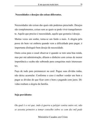 E eis que era muito bom.
Ministério Casados em Cristo
79
Necessidades e desejos são coisas diferentes.
Necessidades são coisas das quais não podemos prescindir. Desejos
são complementos, coisas sem as quais se pode viver tranquilamen-
te. Aquilo que preciso é necessidade, aquilo que gostaria é desejo.
Muitas vezes um sonho, torna-se um fardo a mais. A alegria pela
posse do bem vai embora quando vem a dificuldade para pagar, é
importante distinguir bem desejo de necessidade.
Outra coisa para o casal observar é quando se tem uma boa renda,
mas por má administração, diluem o dinheiro com coisas de menor
importância e acaba não sobrando para conquistas mais interessan-
tes.
Faça de tudo para permanecer no azul. Pague suas dívidas todas,
não deixe acumular. Conforme o caso é melhor vender um bem e
pagar as dívidas do que ficar com o bem e pagando com juros. Dí-
vidas roubam a alegria da família.
Seja previdente:
Ou qual é o rei que, indo à guerra a pelejar contra outro rei, não
se assenta primeiro a tomar conselho sobre se com dez mil pode
 