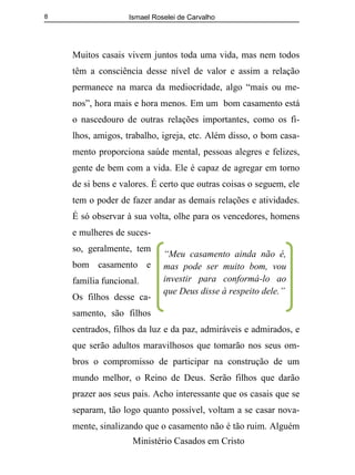 Ismael Roselei de Carvalho
Ministério Casados em Cristo
8
Muitos casais vivem juntos toda uma vida, mas nem todos
têm a consciência desse nível de valor e assim a relação
permanece na marca da mediocridade, algo “mais ou me-
nos”, hora mais e hora menos. Em um bom casamento está
o nascedouro de outras relações importantes, como os fi-
lhos, amigos, trabalho, igreja, etc. Além disso, o bom casa-
mento proporciona saúde mental, pessoas alegres e felizes,
gente de bem com a vida. Ele é capaz de agregar em torno
de si bens e valores. É certo que outras coisas o seguem, ele
tem o poder de fazer andar as demais relações e atividades.
É só observar à sua volta, olhe para os vencedores, homens
e mulheres de suces-
so, geralmente, tem
bom casamento e
família funcional.
Os filhos desse ca-
samento, são filhos
centrados, filhos da luz e da paz, admiráveis e admirados, e
que serão adultos maravilhosos que tomarão nos seus om-
bros o compromisso de participar na construção de um
mundo melhor, o Reino de Deus. Serão filhos que darão
prazer aos seus pais. Acho interessante que os casais que se
separam, tão logo quanto possível, voltam a se casar nova-
mente, sinalizando que o casamento não é tão ruim. Alguém
“Meu casamento ainda não é,
mas pode ser muito bom, vou
investir para conformá-lo ao
que Deus disse à respeito dele.”
 
