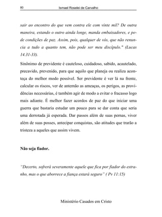 Ismael Roselei de Carvalho
Ministério Casados em Cristo
80
sair ao encontro do que vem contra ele com vinte mil? De outra
maneira, estando o outro ainda longe, manda embaixadores, e pe-
de condições de paz. Assim, pois, qualquer de vós, que não renun-
cia a tudo a quanto tem, não pode ser meu discípulo." (Lucas
14.31-33).
Sinônimo de previdente é cauteloso, cuidadoso, sabido, acautelado,
precavido, prevenido, para que aquilo que planeja ou realiza acon-
teça do melhor modo possível. Ser previdente é ver lá na frente,
calcular os riscos, ver de antemão as ameaças, os perigos, as provi-
dências necessárias, é também agir de modo a evitar o fracasso logo
mais adiante. É melhor fazer acordos de paz do que iniciar uma
guerra que bastaria estudar um pouco para se dar conta que seria
uma derrotada já esperada. Dar passos além de suas pernas, viver
além de suas posses, antecipar conquistas, são atitudes que trarão a
tristeza a aqueles que assim vivem.
Não seja fiador.
“Decerto, sofrerá severamente aquele que fica por fiador do estra-
nho, mas o que aborrece a fiança estará seguro” ( Pv 11:15)
 